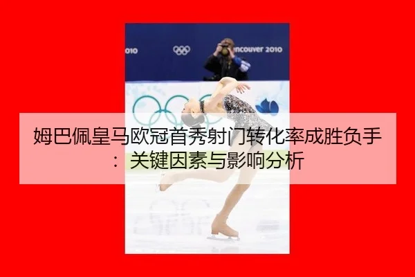 姆巴佩皇马欧冠首秀射门转化率成胜负手：关键因素与影响分析