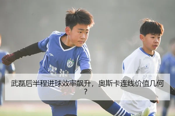 武磊后半程进球效率飙升，奥斯卡连线价值几何？