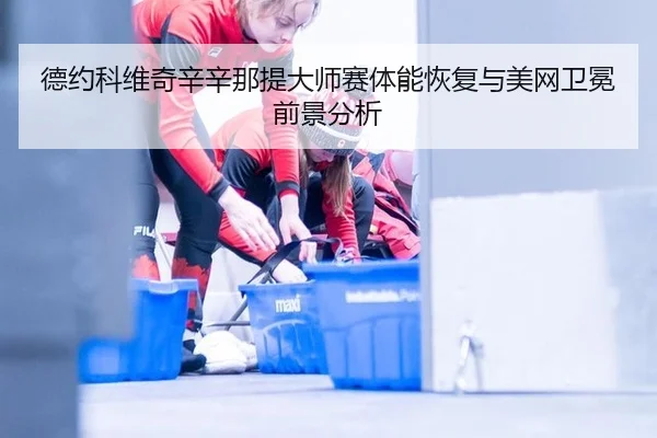 德约科维奇辛辛那提大师赛体能恢复与美网卫冕前景分析